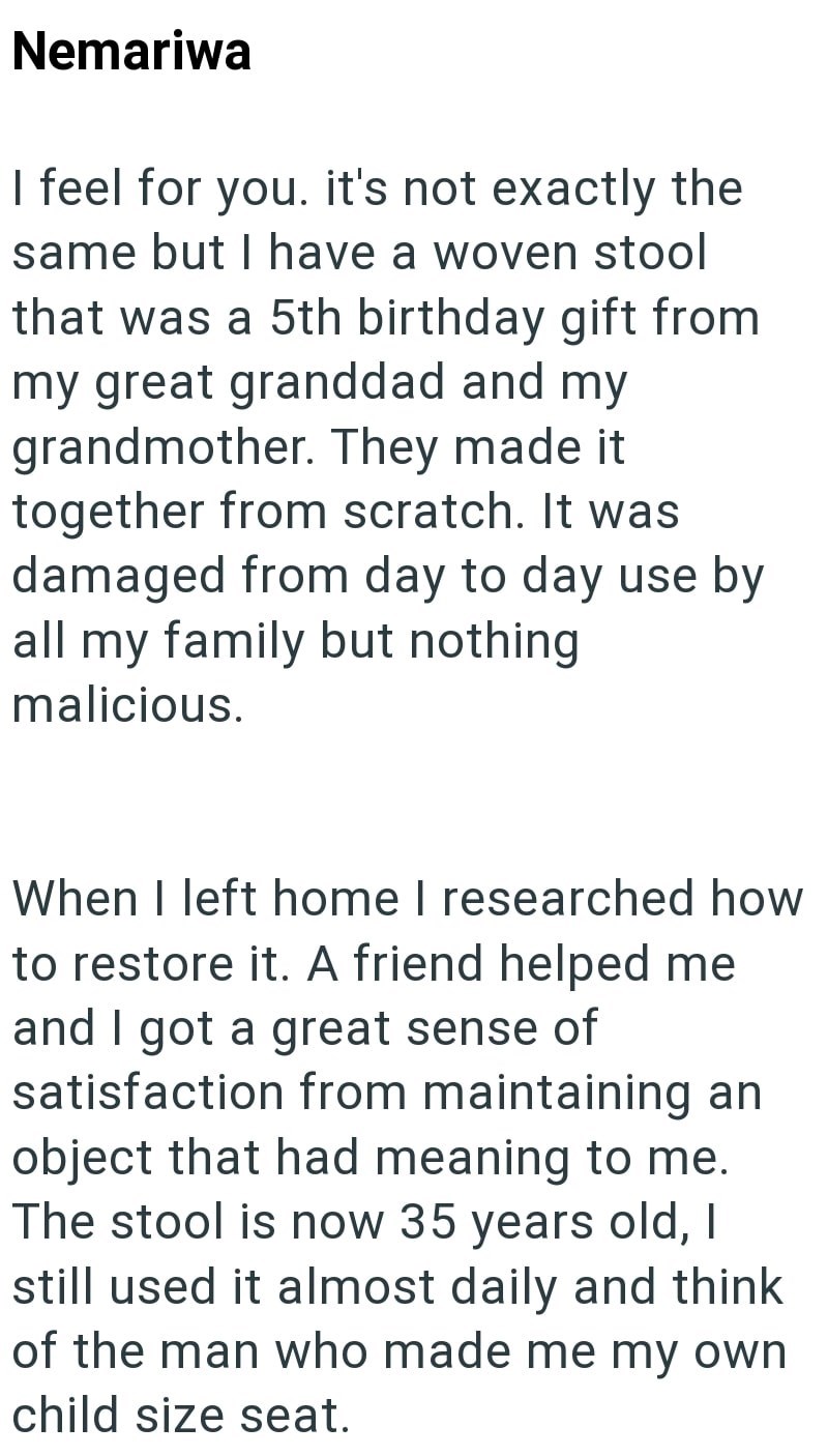 Nemariwa I feel for you. it's not exactly the same but I have a woven stool that was a 5th birthday gift from my great granddad and my grandmother. They made it together from scratch. It was damaged from day to day use by all my family but nothing. malicious. When I left home I researched how to restore it. A friend helped me and I got a great sense of satisfaction from maintaining an object that had meaning to me. The stool is now 35 years old, I still used it almost daily and think of the man