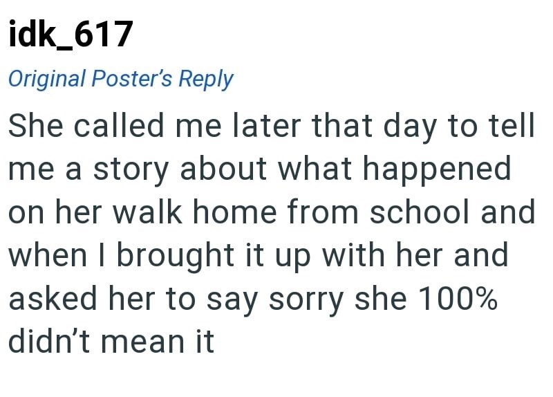 idk_617 Original Poster's Reply She called me later that day to tell me a story about what happened on her walk home from school and when I brought it up with her and asked her to say sorry she 100% didn't mean it