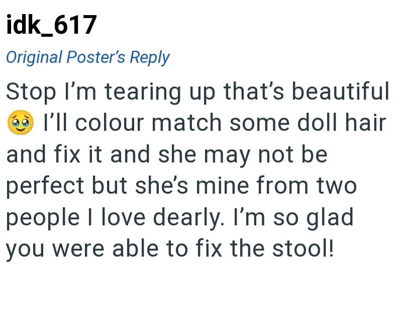 idk_617 Original Poster's Reply Stop I'm tearing up that's beautiful I'll colour match some doll hair and fix it and she may not be perfect but she's mine from two people I love dearly. I'm so glad you were able to fix the stool!
