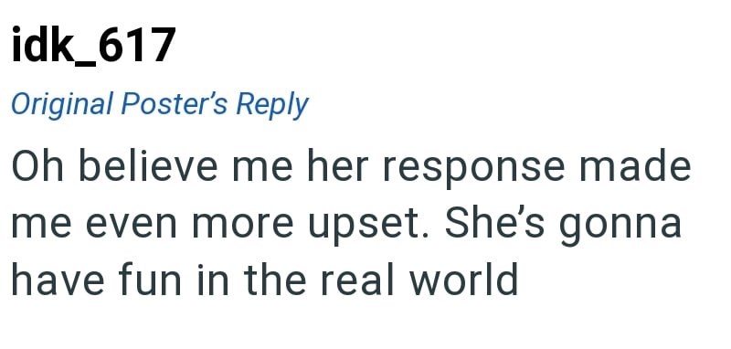 idk_617 Original Poster's Reply Oh believe me her response made me even more upset. She's gonna have fun in the real world