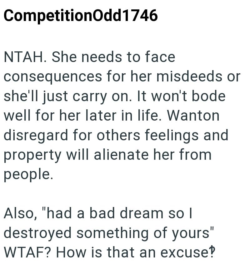 CompetitionOdd1746 NTAH. She needs to face consequences for her misdeeds or she'll just carry on. It won't bode well for her later in life. Wanton disregard for others feelings and property will alienate her from people. Also, "had a bad dream so l destroyed something of yours" WTAF? How is that an excuse?
