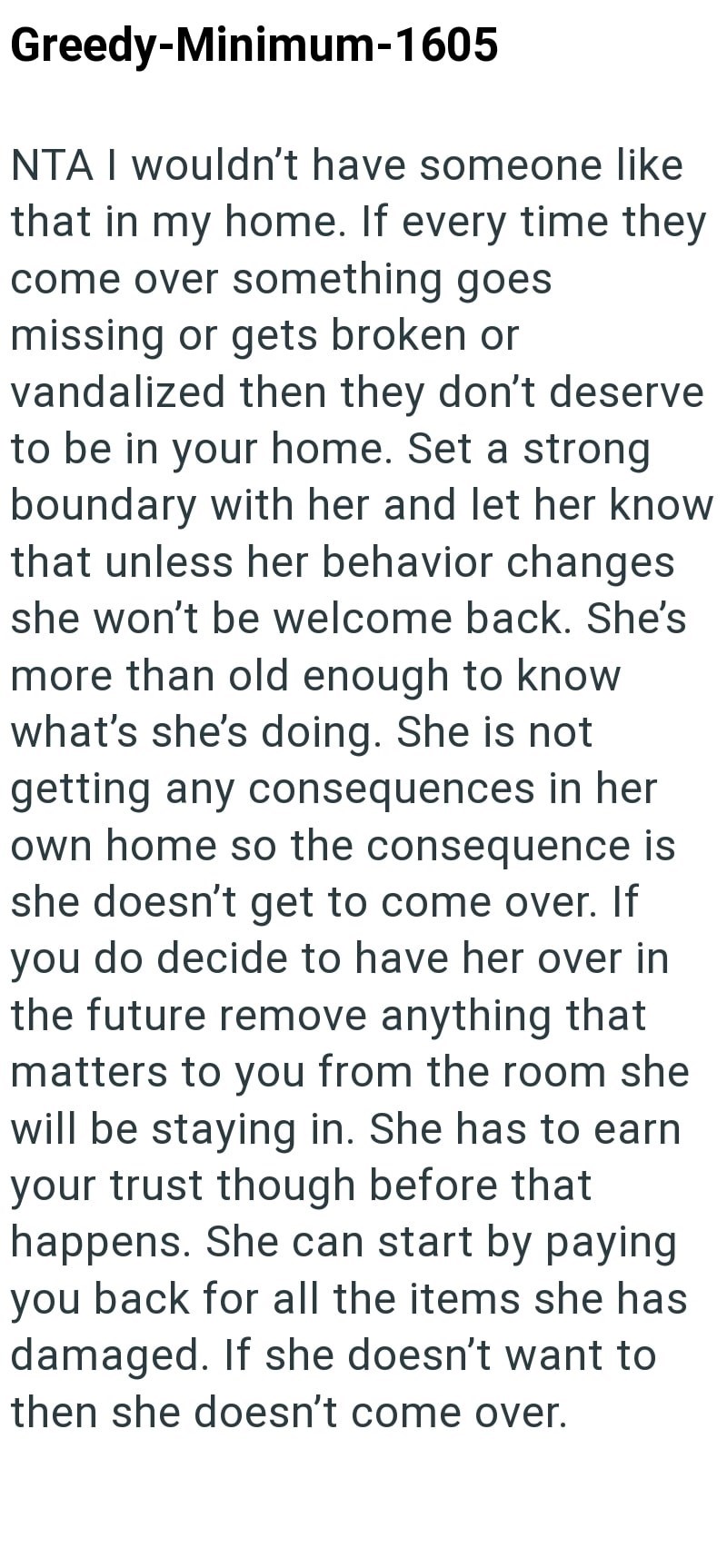 Greedy-Minimum-1605 NTA I wouldn't have someone like that in my home. If every time they come over something goes missing or gets broken or vandalized then they don't deserve to be in your home. Set a strong boundary with her and let her know that unless her behavior changes she won't be welcome back. She's more than old enough to know what's she's doing. She is not getting any consequences in her own home so the consequence is she doesn't get to come over. If you do decide to have her over in t
