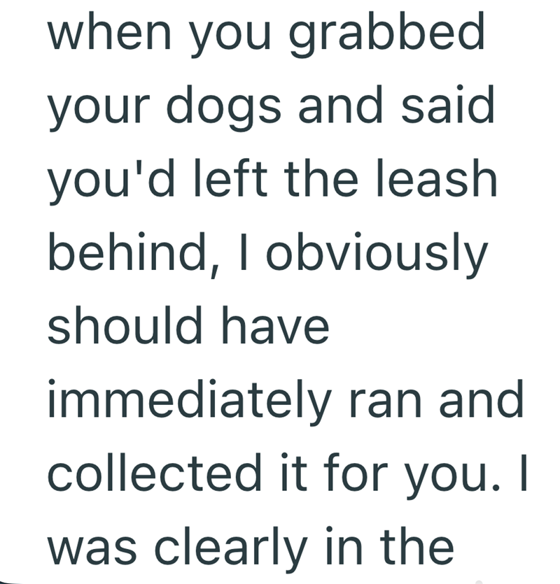 when you grabbed your dogs and said you'd left the leash behind, I obviously should have immediately ran and collected it for you. I was clearly in the