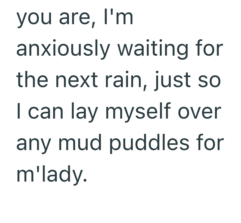 you are, I'm anxiously waiting for the next rain, just so I can lay myself over any mud puddles for m'lady.