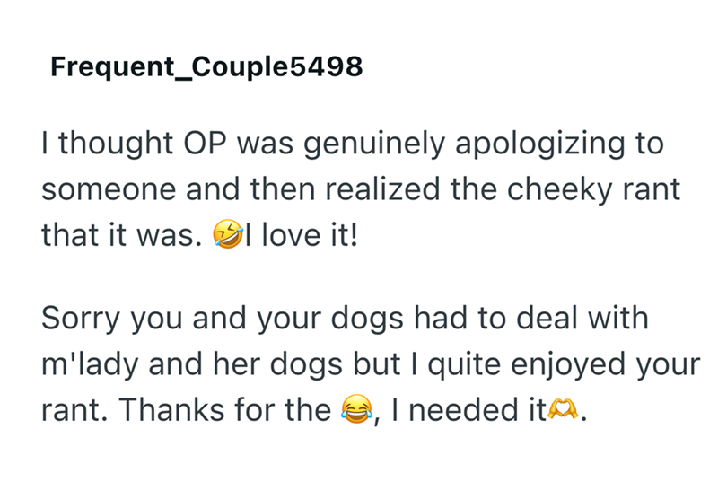 Frequent Couple5498 I thought OP was genuinely apologizing to someone and then realized the cheeky rant that it was. I love it! Sorry you and your dogs had to deal with m'lady and her dogs but I quite enjoyed your rant. Thanks for the , I needed it.