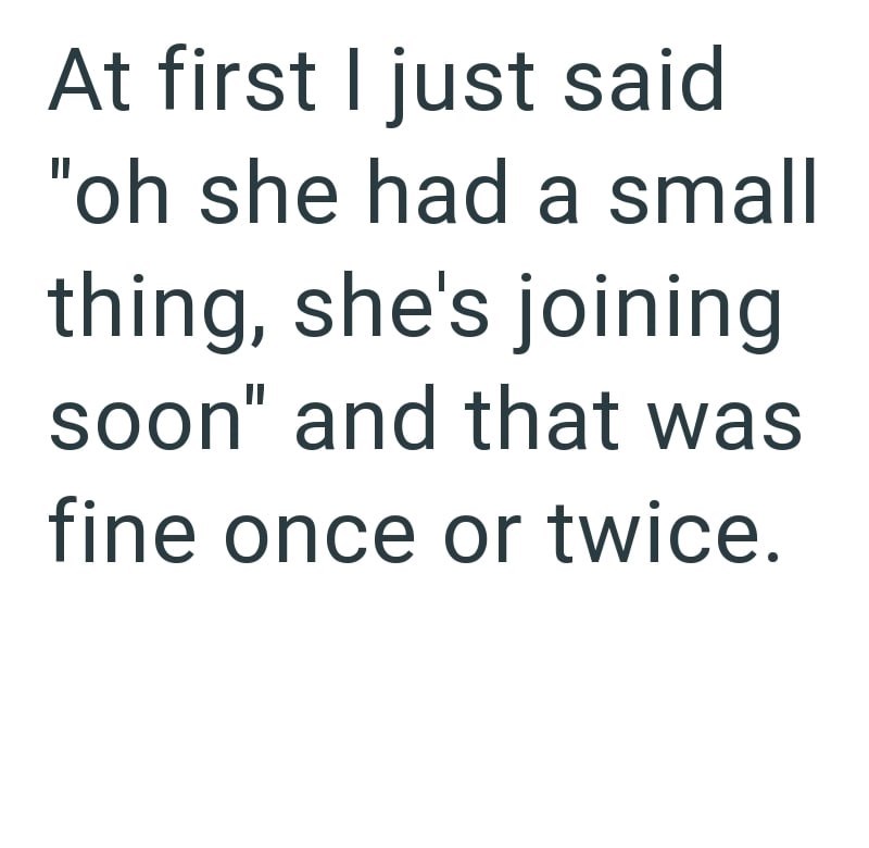 At first I just said "oh she had a small thing, she's joining soon" and that was fine once or twice.