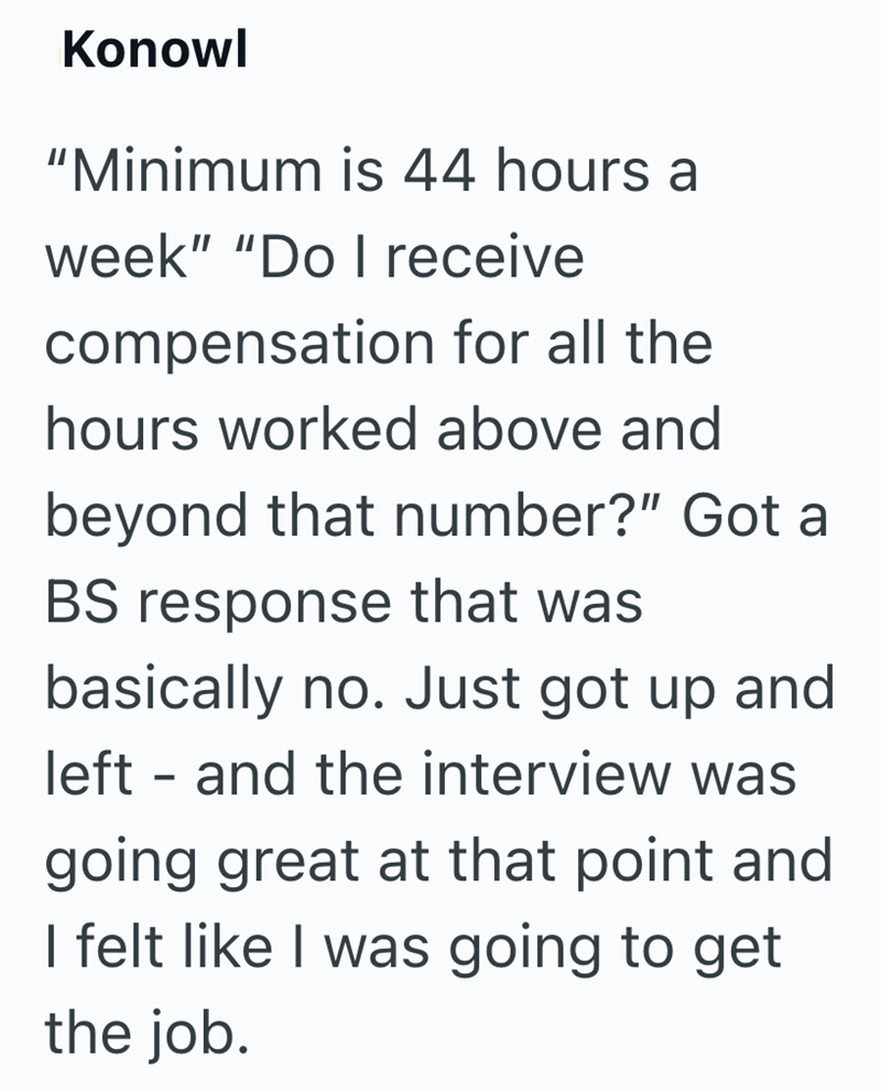 Konowl "Minimum is 44 hours a week" "Do I receive compensation for all the hours worked above and beyond that number?" Got a BS response that was basically no. Just got up and left - and the interview was going great at that point and I felt like I was going to get the job.