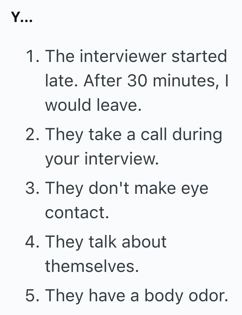 Y... 1. The interviewer started late. After 30 minutes, I would leave. 2. They take a call during your interview. 3. They don't make eye contact. 4. They talk about themselves. 5. They have a body odor.
