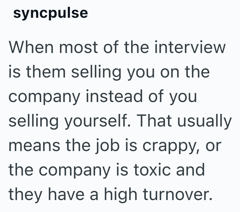 syncpulse When most of the interview is them selling you on the company instead of you selling yourself. That usually means the job is crappy, or the company is toxic and they have a high turnover.