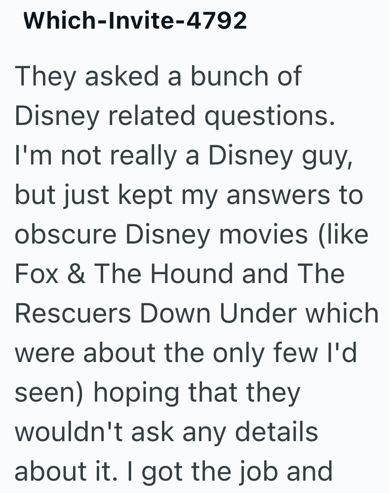 Which-Invite-4792 They asked a bunch of Disney related questions. I'm not really a Disney guy, but just kept my answers to obscure Disney movies (like Fox & The Hound and The Rescuers Down Under which were about the only few I'd seen) hoping that they wouldn't ask any details about it. I got the job and