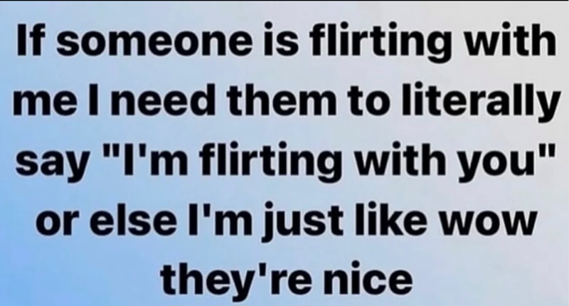 If someone is flirting with me I need them to literally say "I'm flirting with you" or else I'm just like wow they're nice