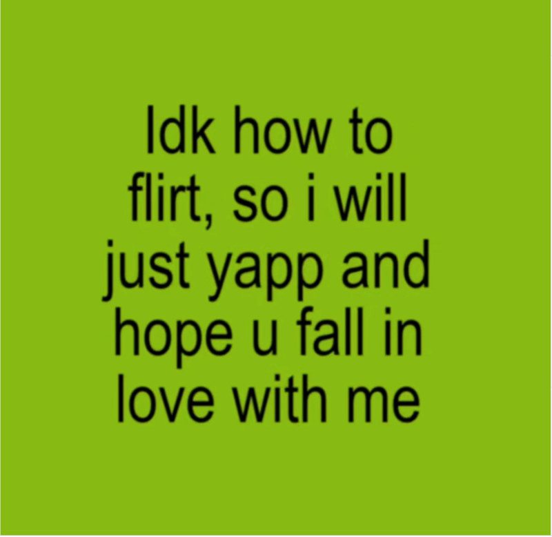 Idk how to flirt, so i will just yapp and hope u fall in love with me