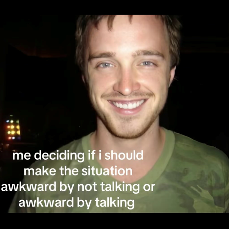 me deciding if i should make the situation awkward by not talking or awkward by talking