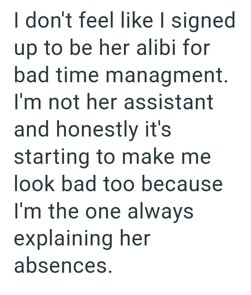 I don't feel like I signed up to be her alibi for bad time managment. I'm not her assistant and honestly it's starting to make me look bad too because I'm the one always explaining her absences.