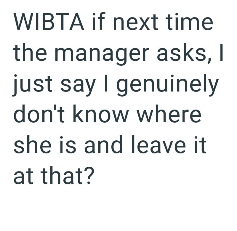 WIBTA if next time the manager asks, I just say I genuinely don't know where she is and leave it at that?