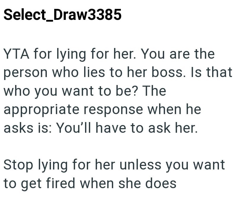 Select_Draw3385 YTA for lying for her. You are the person who lies to her boss. Is that who you want to be? The appropriate response when he asks is: You'll have to ask her. Stop lying for her unless you want to get fired when she does