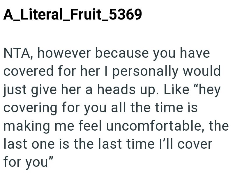 A_Literal_Fruit_5369 NTA, however because you have covered for her I personally would just give her a heads up. Like "hey covering for you all the time is making me feel uncomfortable, the last one is the last time I'll cover for you"