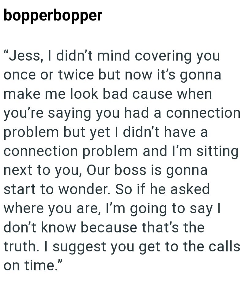 bopperbopper "Jess, I didn't mind covering you once or twice but now it's gonna make me look bad cause when you're saying you had a connection problem but yet I didn't have a connection problem and I'm sitting next to you, Our boss is gonna start to wonder. So if he asked where you are, I'm going to say I don't know because that's the truth. I suggest you get to the calls on time."