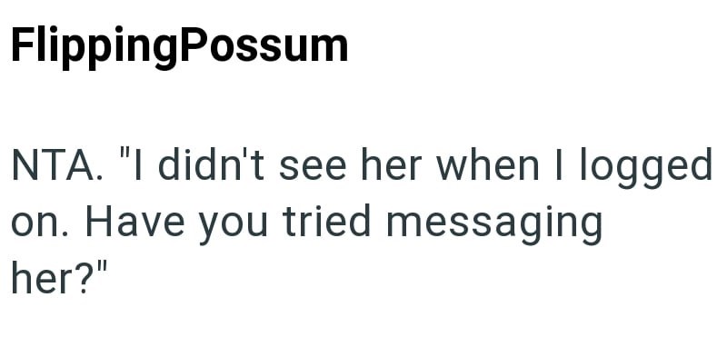 FlippingPossum NTA. "I didn't see her when I logged on. Have you tried messaging her?"