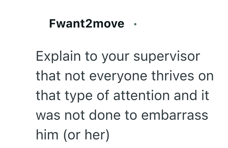 Fwant2move Explain to your supervisor that not everyone thrives on that type of attention and it was not done to embarrass him (or her)