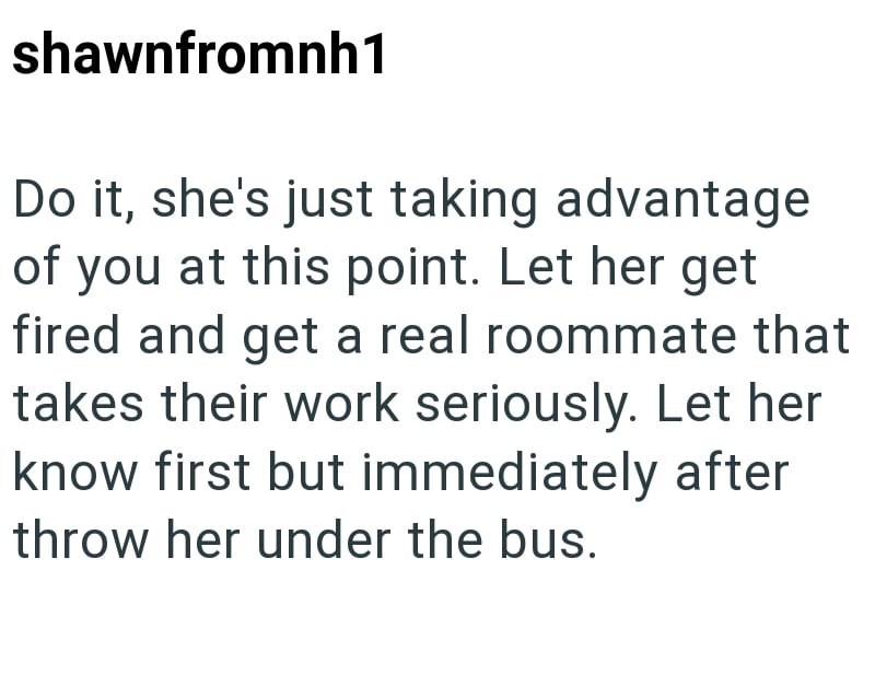 shawnfromnh1 Do it, she's just taking advantage of you at this point. Let her get fired and get a real roommate that takes their work seriously. Let her know first but immediately after throw her under the bus.