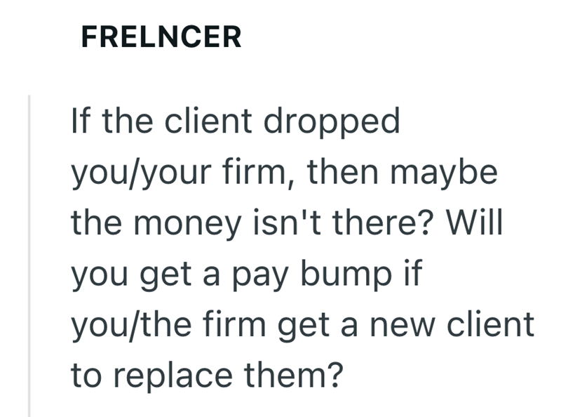 FRELNCER If the client dropped you/your firm, then maybe the money isn't there? Will you get a pay bump if you/the firm get a new client to replace them?