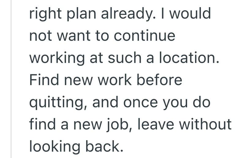 right plan already. I would not want to continue working at such a location. Find new work before quitting, and once you do find a new job, leave without looking back.