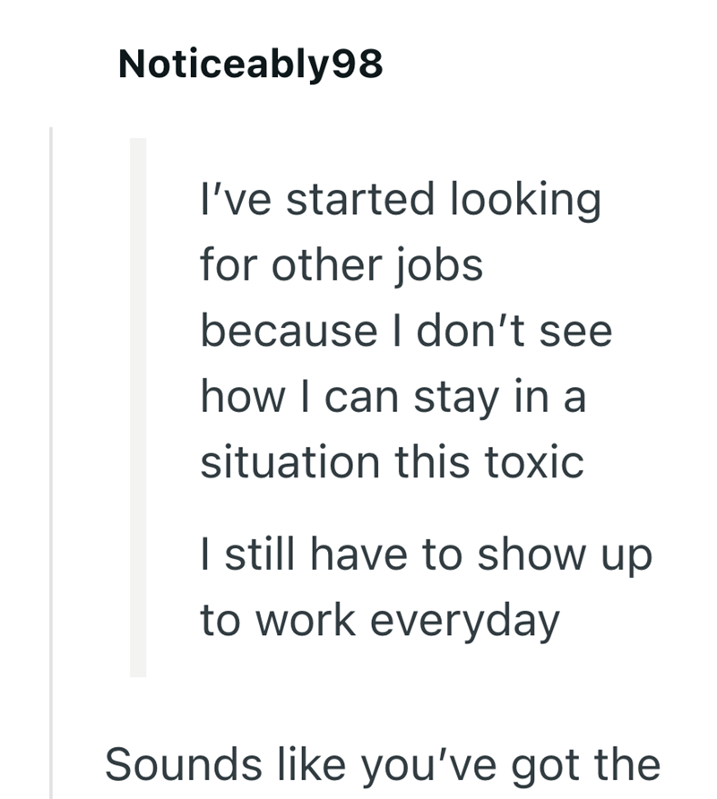 Noticeably98 I've started looking for other jobs because I don't see how I can stay in a situation this toxic I still have to show up to work everyday Sounds like you've got the