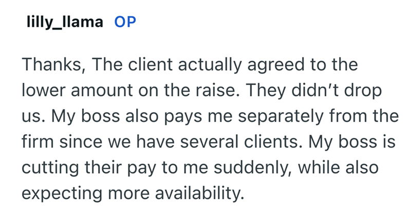 lilly_llama OP Thanks, The client actually agreed to the lower amount on the raise. They didn't drop us. My boss also pays me separately from the firm since we have several clients. My boss is cutting their pay to me suddenly, while also expecting more availability.