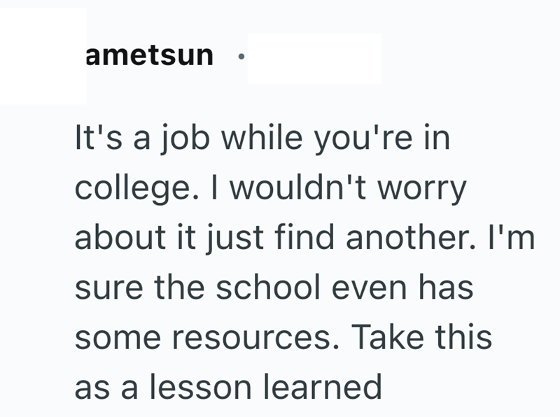 ametsun It's a job while you're in college. I wouldn't worry about it just find another. I'm sure the school even has some resources. Take this as a lesson learned