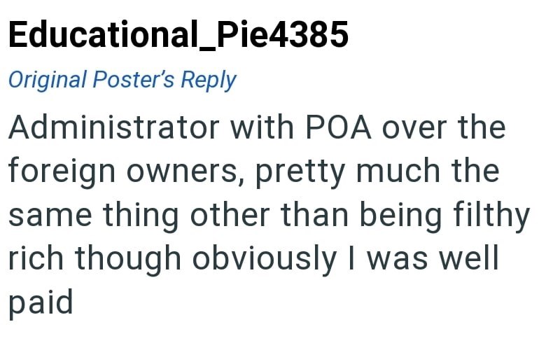 Educational_Pie4385 Original Poster's Reply Administrator with POA over the foreign owners, pretty much the same thing other than being filthy rich though obviously I was well paid