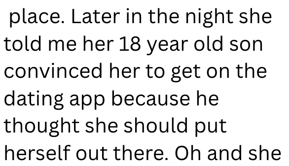 place. Later in the night she told me her 18 year old son convinced her to get on the dating app because he thought she should put herself out there. Oh and she