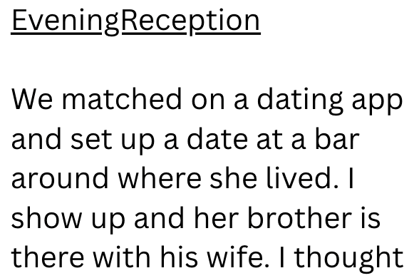 Evening Reception We matched on a dating app and set up a date at a bar around where she lived. I show up and her brother is there with his wife. I thought