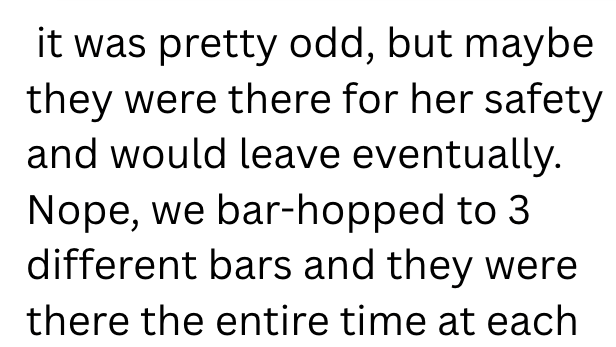 it was pretty odd, but maybe they were there for her safety and would leave eventually. Nope, we bar-hopped to 3 different bars and they were there the entire time at each