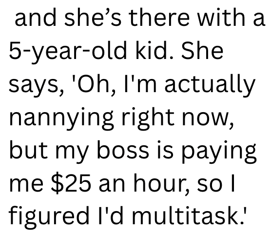 and she's there with a 5-year-old kid. She says, 'Oh, I'm actually nannying right now, but my boss is paying me $25 an hour, so I figured I'd multitask.'