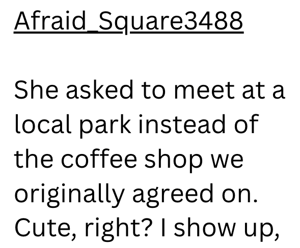 Afraid Square3488 She asked to meet at a local park instead of the coffee shop we originally agreed on. Cute, right? I show up,