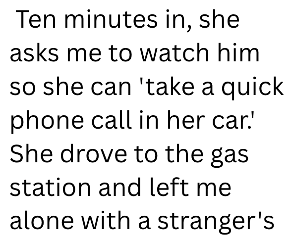 Ten minutes in, she asks me to watch him so she can 'take a quick phone call in her car.' She drove to the gas station and left me alone with a stranger's