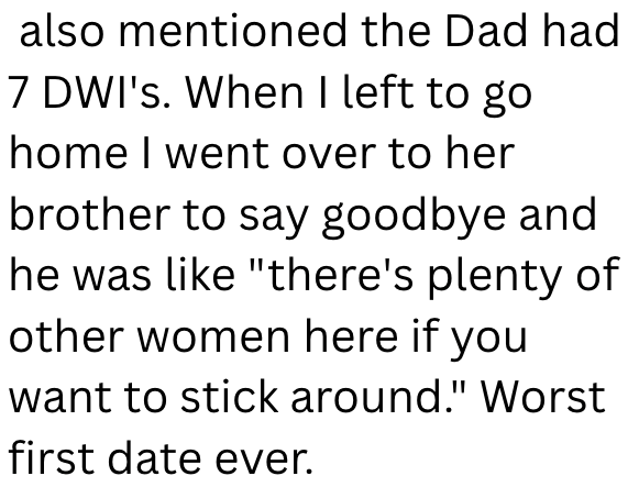 also mentioned the Dad had 7 DWI's. When I left to go home I went over to her brother to say goodbye and he was like "there's plenty of other women here if you want to stick around." Worst first date ever.
