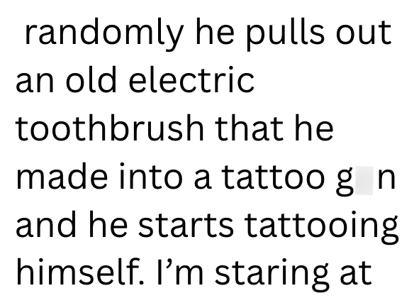 randomly he pulls out an old electric toothbrush that he made into a tattoo g n and he starts tattooing himself. I'm staring at
