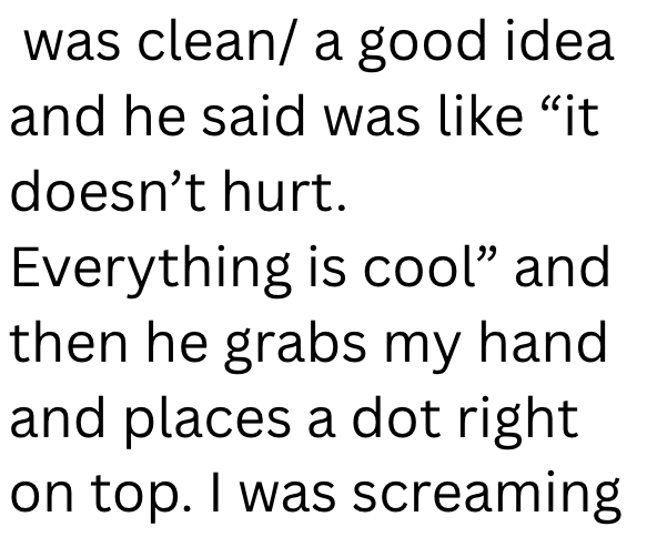 was clean/ a good idea and he said was like "it doesn't hurt. Everything is cool" and then he grabs my hand and places a dot right on top. I was screaming