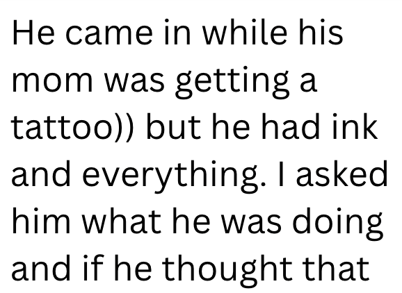 He came in while his mom was getting a tattoo)) but he had ink and everything. I asked. him what he was doing and if he thought that