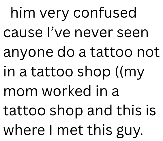 him very confused cause I've never seen anyone do a tattoo not in a tattoo shop ((my mom worked in a tattoo shop and this is where I met this guy.