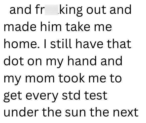 and fr king out and made him take me home. I still have that dot on my hand and my mom took me to get every std test under the sun the next