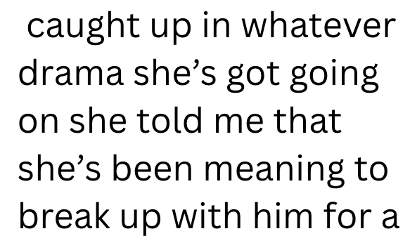 caught up in whatever drama she's got going on she told me that she's been meaning to break up with him for a