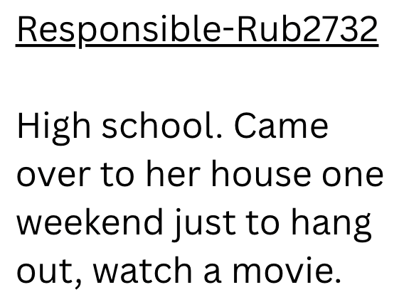 Responsible-Rub2732 High school. Came over to her house one weekend just to hang out, watch a movie.