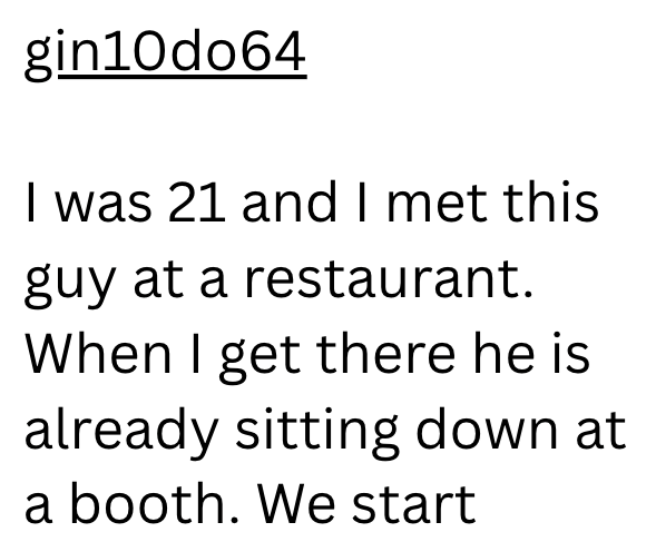 gin10do64 I was 21 and I met this guy at a restaurant. When I get there he is already sitting down at a booth. We start