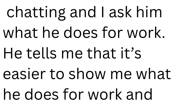 chatting and I ask him what he does for work. He tells me that it's easier to show me what he does for work and