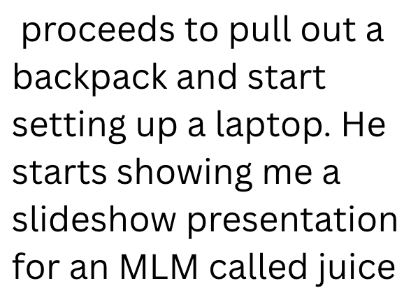 proceeds to pull out a backpack and start setting up a laptop. He starts showing me a slideshow presentation for an MLM called juice
