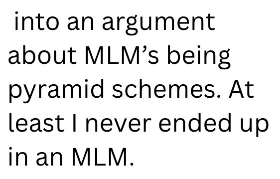 into an argument about MLM's being pyramid schemes. At least I never ended up in an MLM.