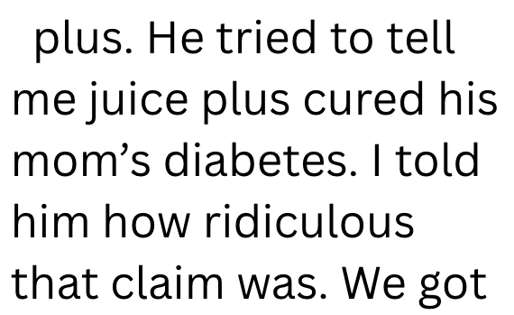 plus. He tried to tell me juice plus cured his mom's diabetes. I told him how ridiculous that claim was. We got